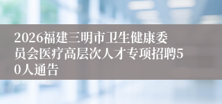 2026福建三明市卫生健康委员会医疗高层次人才专项招聘50人通告