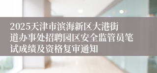 2025天津市滨海新区大港街道办事处招聘园区安全监管员笔试成绩及资格复审通知