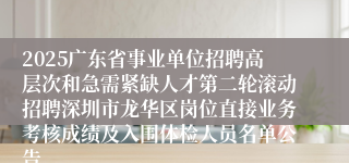 2025广东省事业单位招聘高层次和急需紧缺人才第二轮滚动招聘深圳市龙华区岗位直接业务考核成绩及入围体检人员名单公告