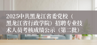 2025中共黑龙江省委党校（黑龙江省行政学院）招聘专业技术人员考核成绩公示（第二批）
