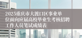 2025重庆市大渡口区事业单位面向应届高校毕业生考核招聘工作人员笔试成绩表