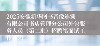 2025安徽新华图书音像连锁有限公司书店管理分公司外包服务人员（第二批）招聘笔面试工作通知