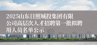 2025山东日照城投集团有限公司高层次人才招聘第一批拟聘用人员名单公示