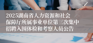 2025湖南省人力资源和社会保障厅所属事业单位第三次集中招聘入围体检和考察人员公告