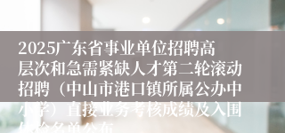 2025广东省事业单位招聘高层次和急需紧缺人才第二轮滚动招聘（中山市港口镇所属公办中小学）直接业务考核成绩及入围体检名单公布
