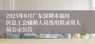 2025年8月广东深圳市福田区总工会辅助人员选用拟录用人员公示公告