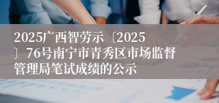 2025广西智劳示〔2025〕76号南宁市青秀区市场监督管理局笔试成绩的公示