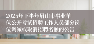 2025年下半年眉山市事业单位公开考试招聘工作人员部分岗位调减或取消招聘名额的公告