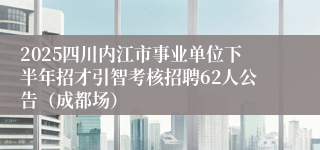 2025四川内江市事业单位下半年招才引智考核招聘62人公告（成都场）