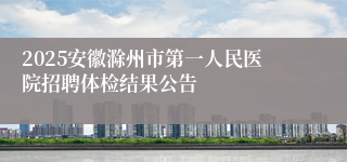 2025安徽滁州市第一人民医院招聘体检结果公告