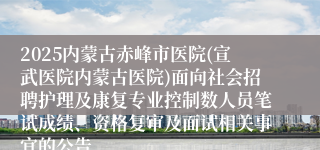 2025内蒙古赤峰市医院(宣武医院内蒙古医院)面向社会招聘护理及康复专业控制数人员笔试成绩、资格复审及面试相关事宜的公告