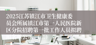 2025江苏镇江市卫生健康委员会所属镇江市第一人民医院新区分院招聘第一批工作人员拟聘用名单公示 （二）