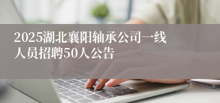 2025湖北襄阳轴承公司一线人员招聘50人公告