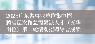 2025广东省事业单位集中招聘高层次和急需紧缺人才（五华岗位）第二轮滚动招聘综合成绩公告