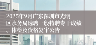 2025年9月广东深圳市光明区水务局选聘一般特聘专干成绩、体检及资格复审公告