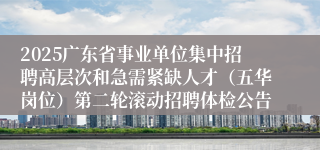 2025广东省事业单位集中招聘高层次和急需紧缺人才（五华岗位）第二轮滚动招聘体检公告