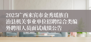 2025广西来宾市金秀瑶族自治县机关事业单位招聘综合类编外聘用人员面试成绩公告