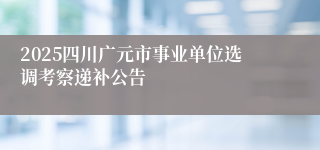 2025四川广元市事业单位选调考察递补公告