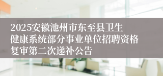 2025安徽池州市东至县卫生健康系统部分事业单位招聘资格复审第二次递补公告
