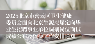2025北京市密云区卫生健康委员会面向北京生源应届定向毕业生招聘事业单位调剂岗位面试成绩公布及体检工作安排通知
