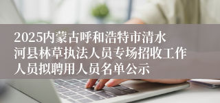 2025内蒙古呼和浩特市清水河县林草执法人员专场招收工作人员拟聘用人员名单公示