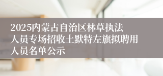 2025内蒙古自治区林草执法人员专场招收土默特左旗拟聘用人员名单公示