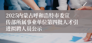 2025内蒙古呼和浩特市委宣传部所属事业单位第四批人才引进拟聘人员公示