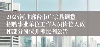 2025河北邢台市广宗县调整招聘事业单位工作人员岗位人数和部分岗位开考比例公告