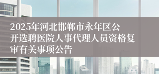 2025年河北邯郸市永年区公开选聘医院人事代理人员资格复审有关事项公告