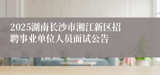 2025湖南长沙市湘江新区招聘事业单位人员面试公告