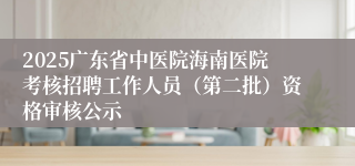 2025广东省中医院海南医院考核招聘工作人员（第二批）资格审核公示