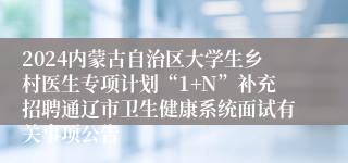 2024内蒙古自治区大学生乡村医生专项计划“1+N”补充招聘通辽市卫生健康系统面试有关事项公告