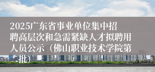 2025广东省事业单位集中招聘高层次和急需紧缺人才拟聘用人员公示(佛山职业技术学院第二批)