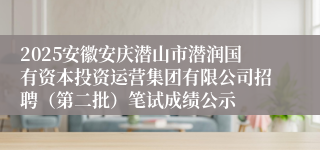 2025安徽安庆潜山市潜润国有资本投资运营集团有限公司招聘(第二批)笔试成绩公示