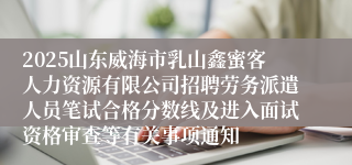 2025山东威海市乳山鑫蜜客人力资源有限公司招聘劳务派遣人员笔试合格分数线及进入面试资格审查等有关事项通知