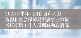 2025下半年四川自贡市人力资源和社会保障局所属事业单位考试招聘工作人员调减和取消部分招聘岗位的公告