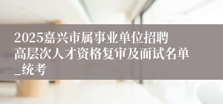 2025嘉兴市属事业单位招聘高层次人才资格复审及面试名单_统考