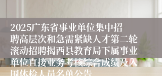 2025广东省事业单位集中招聘高层次和急需紧缺人才第二轮滚动招聘揭西县教育局下属事业单位直接业务考核综合成绩及入围体检人员名单公告