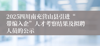 2025四川南充营山县引进“带编入企”人才考察结果及拟聘人员的公示
