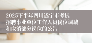 2025下半年四川遂宁市考试招聘事业单位工作人员岗位调减和取消部分岗位的公告