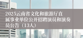 2025云南省文化和旅游厅直属事业单位公开招聘演员和演奏员公告（13人）