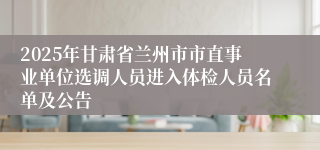 2025年甘肃省兰州市市直事业单位选调人员进入体检人员名单及公告