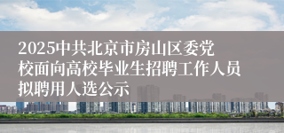 2025中共北京市房山区委党校面向高校毕业生招聘工作人员拟聘用人选公示