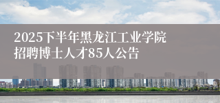 2025下半年黑龙江工业学院招聘博士人才85人公告