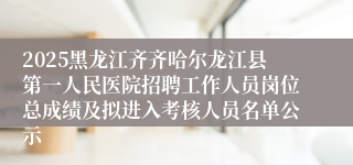2025黑龙江齐齐哈尔龙江县第一人民医院招聘工作人员岗位总成绩及拟进入考核人员名单公示