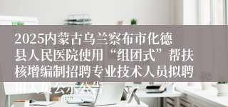 2025内蒙古乌兰察布市化德县人民医院使用“组团式”帮扶核增编制招聘专业技术人员拟聘用人员公示公告