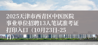 2025天津市西青区中医医院事业单位招聘13人笔试准考证打印入口(10月23日-25日)