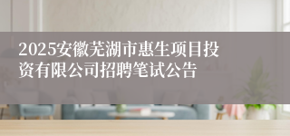 2025安徽芜湖市惠生项目投资有限公司招聘笔试公告