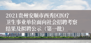 2021贵州安顺市西秀区医疗卫生事业单位面向社会招聘考察结果及拟聘公示（第一批）