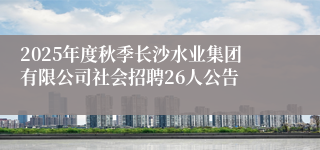 2025年度秋季长沙水业集团有限公司社会招聘26人公告
